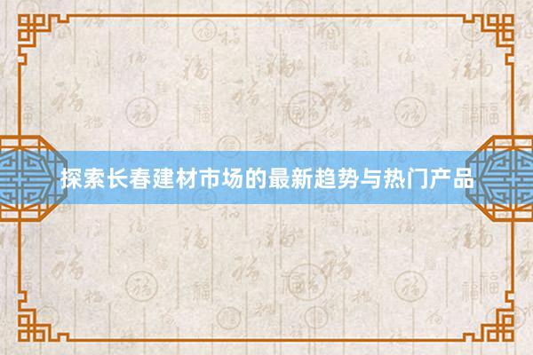 探索长春建材市场的最新趋势与热门产品