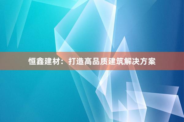 恒鑫建材：打造高品质建筑解决方案