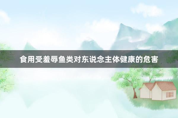 食用受羞辱鱼类对东说念主体健康的危害