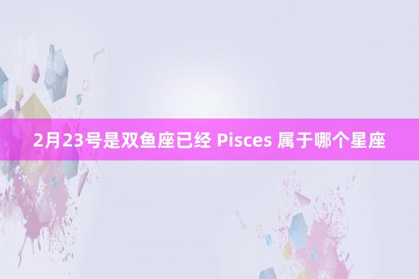 2月23号是双鱼座已经 Pisces 属于哪个星座