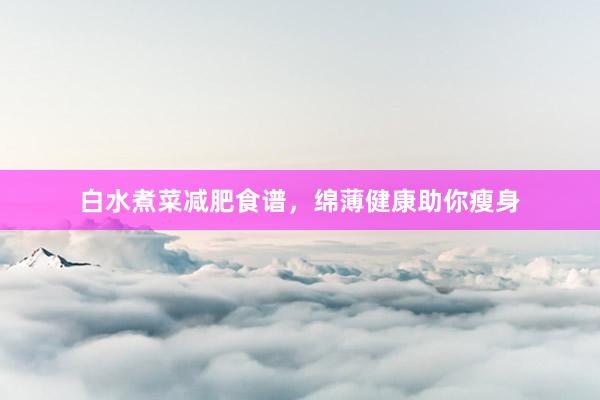 白水煮菜减肥食谱，绵薄健康助你瘦身