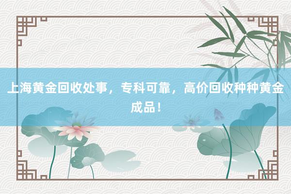 上海黄金回收处事，专科可靠，高价回收种种黄金成品！